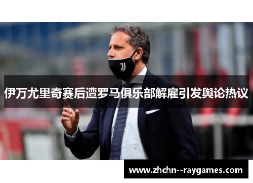 伊万尤里奇赛后遭罗马俱乐部解雇引发舆论热议