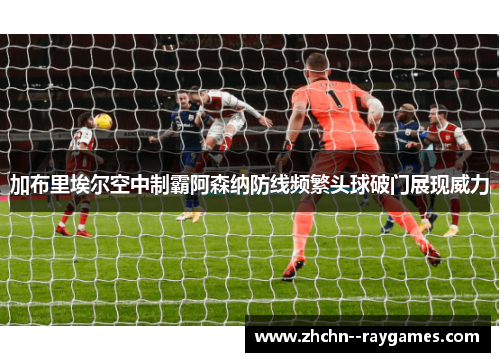 加布里埃尔空中制霸阿森纳防线频繁头球破门展现威力
