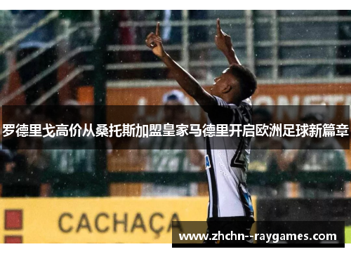 罗德里戈高价从桑托斯加盟皇家马德里开启欧洲足球新篇章 罗德里戈高价从桑托斯加盟皇家马德里开启欧洲足球新篇章