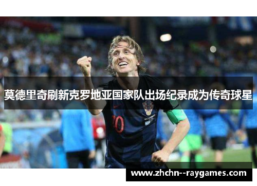 莫德里奇刷新克罗地亚国家队出场纪录成为传奇球星 莫德里奇刷新克罗地亚国家队出场纪录成为传奇球星