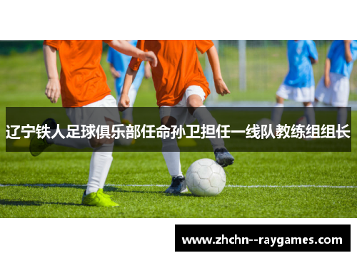 辽宁铁人足球俱乐部任命孙卫担任一线队教练组组长