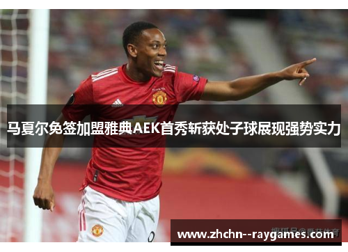 马夏尔免签加盟雅典AEK首秀斩获处子球展现强势实力
