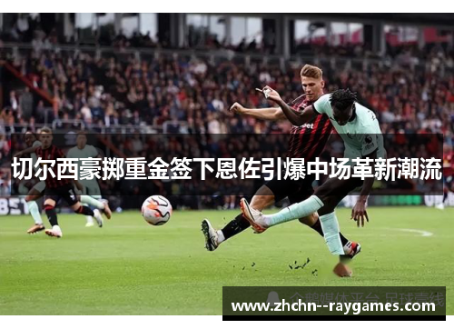 切尔西豪掷重金签下恩佐引爆中场革新潮流