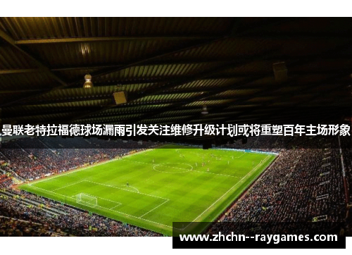 曼联老特拉福德球场漏雨引发关注维修升级计划或将重塑百年主场形象