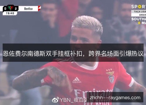 恩佐费尔南德斯双手挂框补扣,跨界名场面引爆热议 恩佐费尔南德斯双手挂框补扣,跨界名场面引爆热议